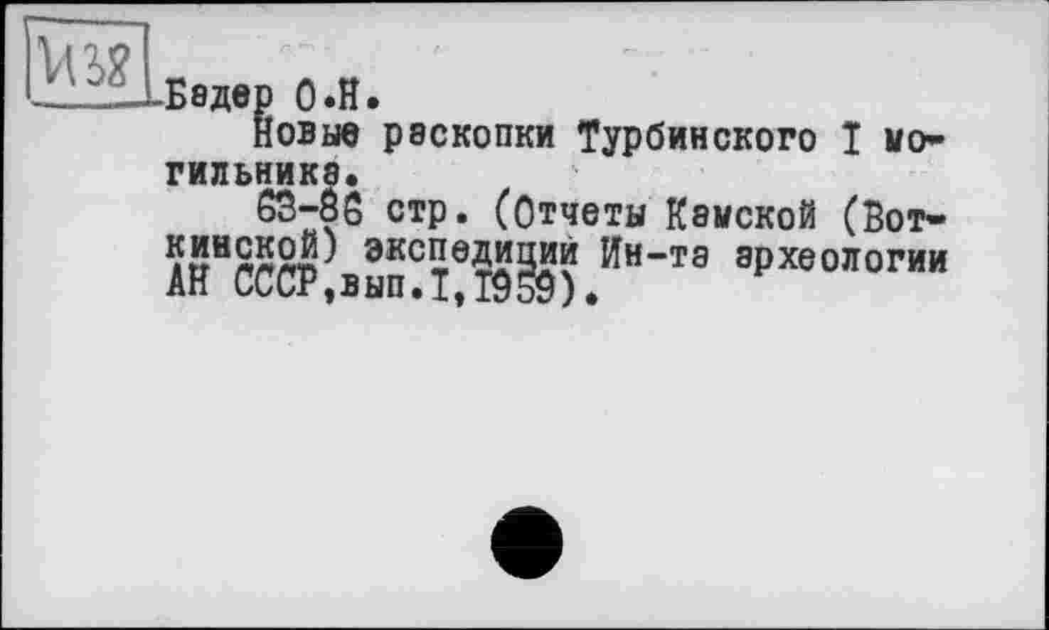 ﻿ИЖбєдєо 0.H.
Новые раскопки Турбинского Î мо» ГИЛЬНИКЭ*
63-Ô6 стр. (Отчеты Камской (Вот» экс5вД^З?? Ин-та археологии Ан СССР,вып.1,1959).